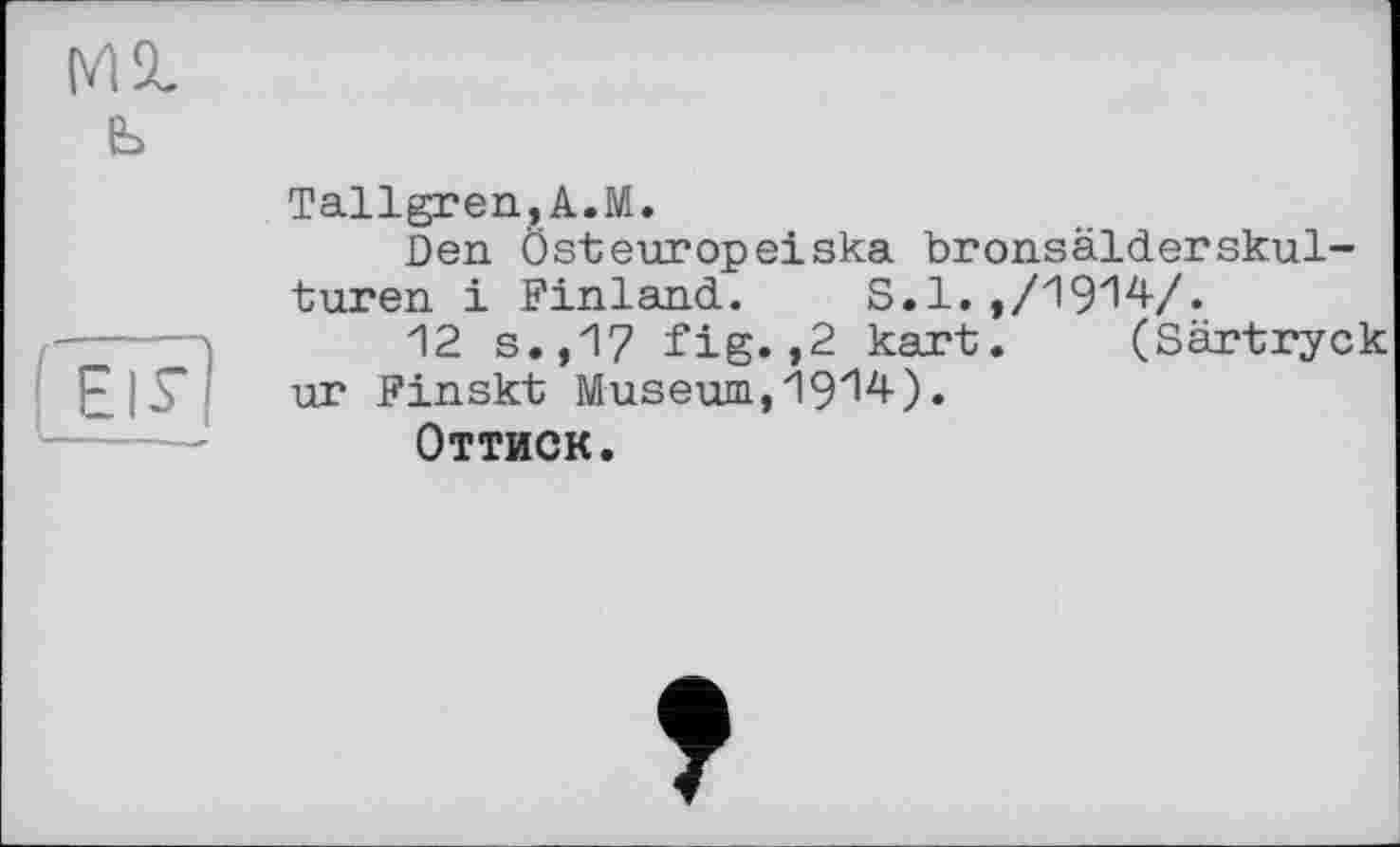 ﻿М2, ь
EIS’]
Tallgren,A.M.
Den Ôsteuropeiska bronsälderskul-turen і Finland. S.1. ,/1914-/.
12 s.,17 fig.,2 kart. (Särtryck ur Finskt Museum, 1914-).
Оттиск.